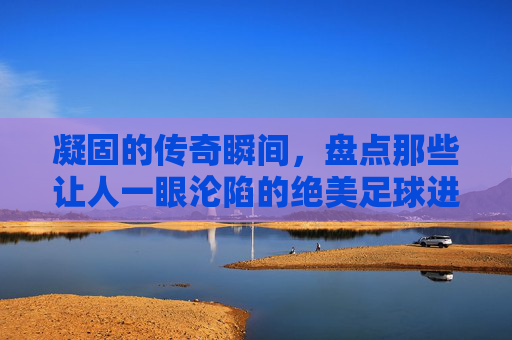 凝固的传奇瞬间，盘点那些让人一眼沦陷的绝美足球进球照片
