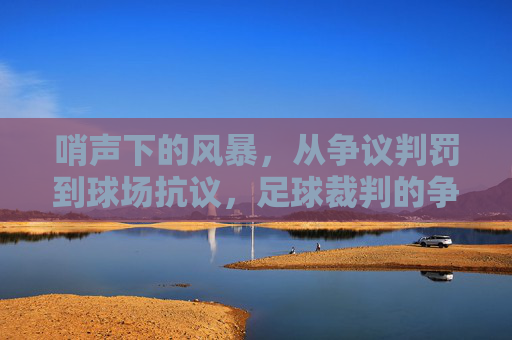 哨声下的风暴,从争议判罚到球场抗议,足球裁判的争议从未停止