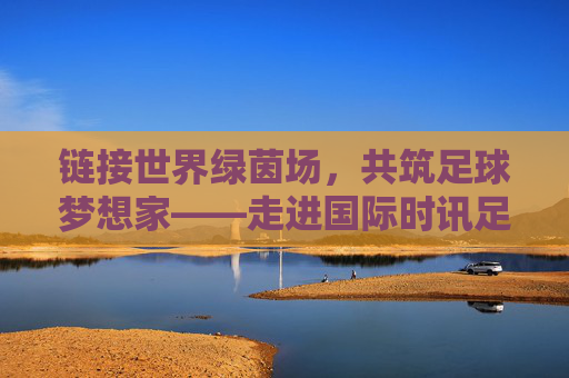 链接世界绿茵场，共筑足球梦想家——走进国际时讯足球学校