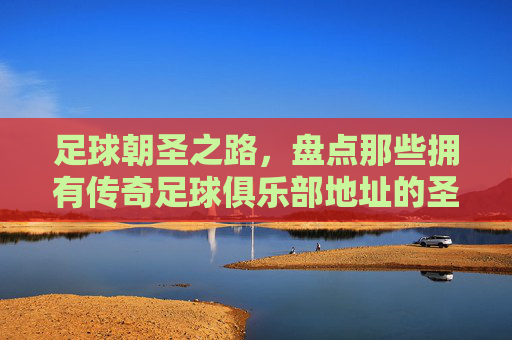 足球朝圣之路,盘点那些拥有传奇足球俱乐部地址的圣地