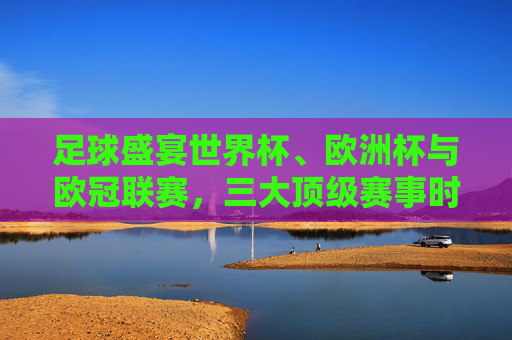 足球盛宴世界杯、欧洲杯与欧冠联赛,三大顶级赛事时间全解析