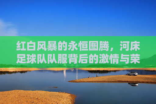 红白风暴的永恒图腾,河床足球队队服背后的激情与荣耀