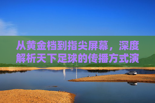 从黄金档到指尖屏幕,深度解析天下足球的传播方式演变与革新