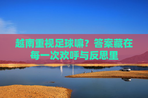 越南重视足球嘛?答案藏在每一次欢呼与反思里