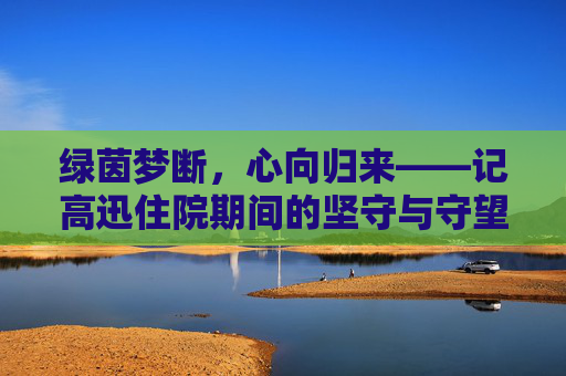 绿茵梦断,心向归来——记高迅住院期间的坚守与守望