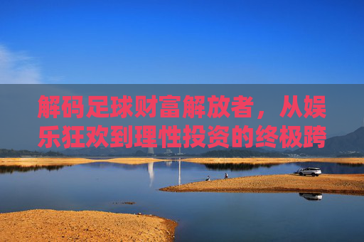 解码足球财富解放者,从娱乐狂欢到理性投资的终极跨越