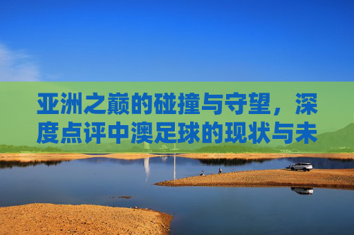 亚洲之巅的碰撞与守望，深度点评中澳足球的现状与未来