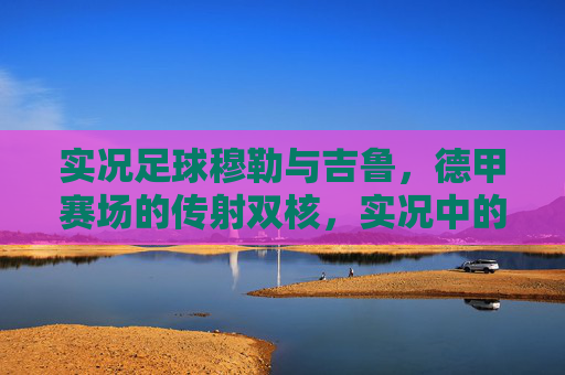 实况足球穆勒与吉鲁,德甲赛场的传射双核,实况中的最强中锋搭档