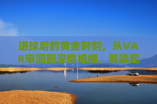 进球后的黄金时刻,从VAR审阅到深情相拥,解读足球庆祝时间的演变与心理