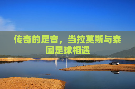 传奇的足音,当拉莫斯与泰国足球相遇