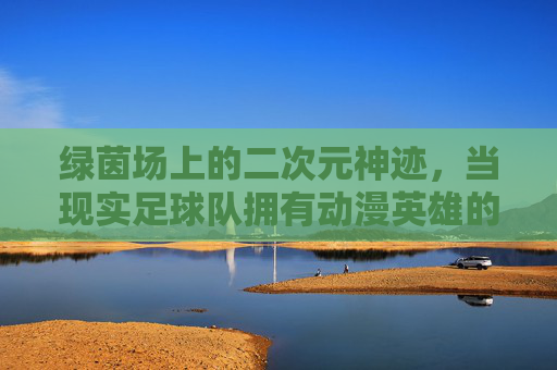 绿茵场上的二次元神迹，当现实足球队拥有动漫英雄的灵魂