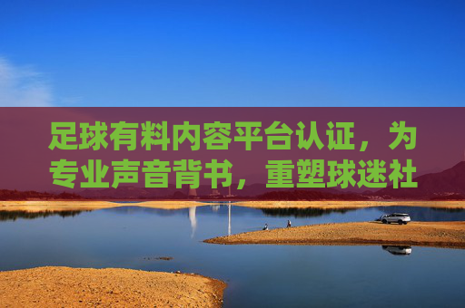 足球有料内容平台认证,为专业声音背书,重塑球迷社区信任