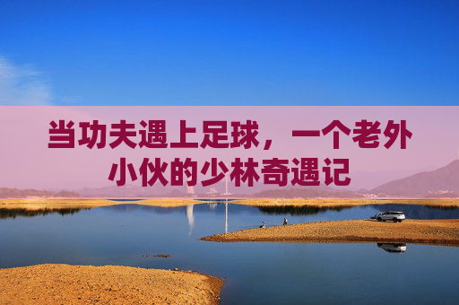 当功夫遇上足球,一个老外小伙的少林奇遇记