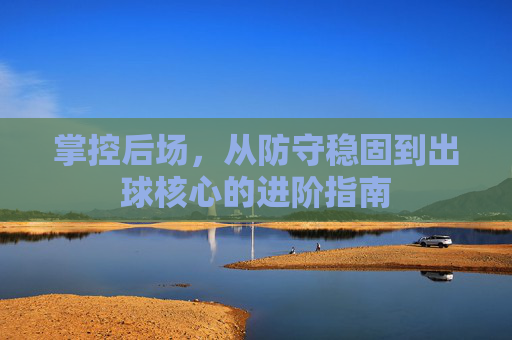 掌控后场,从防守稳固到出球核心的进阶指南