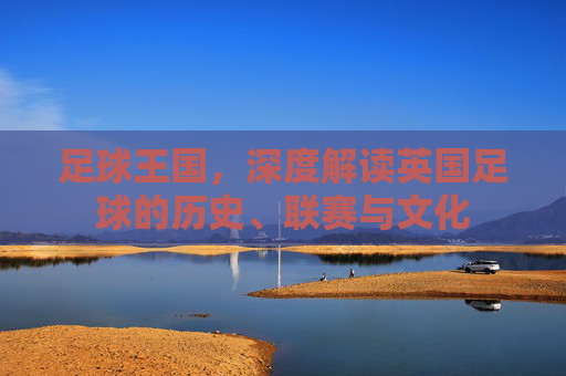 足球王国,深度解读英国足球的历史、联赛与文化