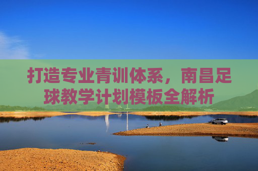 打造专业青训体系,南昌足球教学计划模板全解析