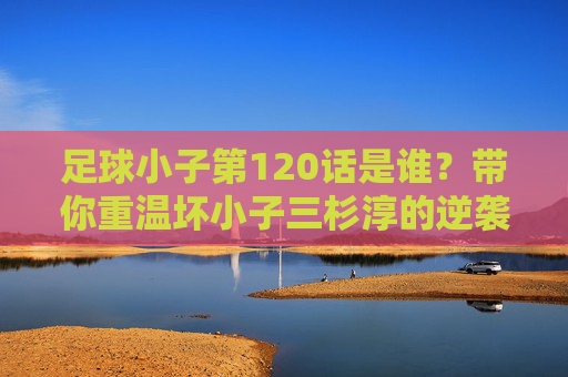 足球小子第120话是谁?带你重温坏小子三杉淳的逆袭之路