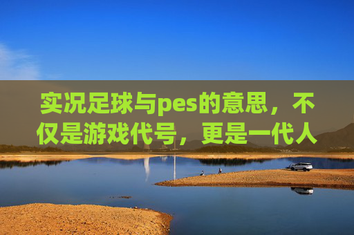 实况足球与pes的意思,不仅是游戏代号,更是一代人的青春记忆