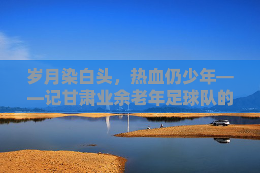 岁月染白头,热血仍少年——记甘肃业余老年足球队的绿茵情怀