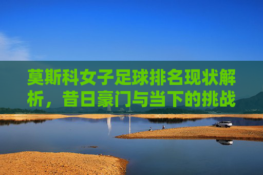 莫斯科女子足球排名现状解析,昔日豪门与当下的挑战