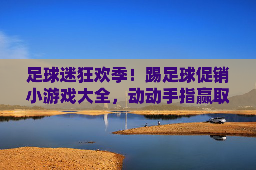 足球迷狂欢季！踢足球促销小游戏大全，动动手指赢取丰厚好礼