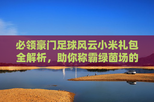 必领豪门足球风云小米礼包全解析,助你称霸绿茵场的免费福利!