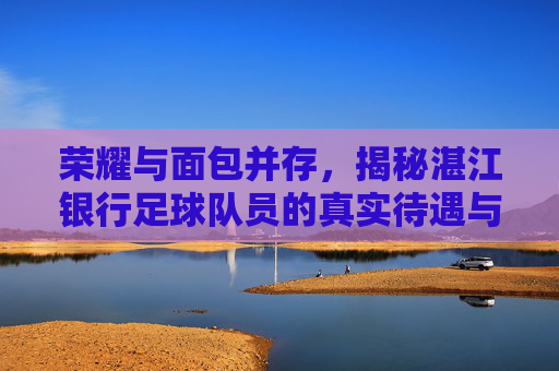 荣耀与面包并存,揭秘湛江银行足球队员的真实待遇与坚守