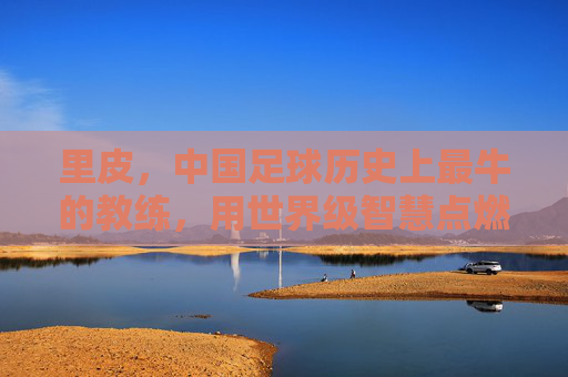 里皮,中国足球历史上最牛的教练,用世界级智慧点燃最后的希望