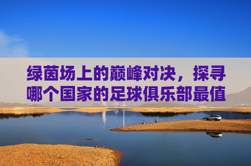 绿茵场上的巅峰对决,探寻哪个国家的足球俱乐部最值得一看