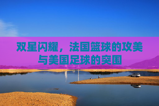 双星闪耀,法国篮球的攻美与美国足球的突围
