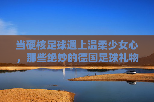 当硬核足球遇上温柔少女心,那些绝妙的德国足球礼物