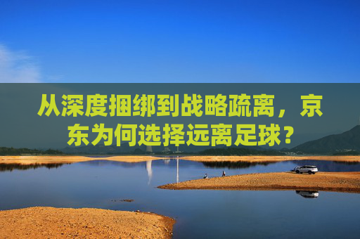 从深度捆绑到战略疏离,京东为何选择远离足球?