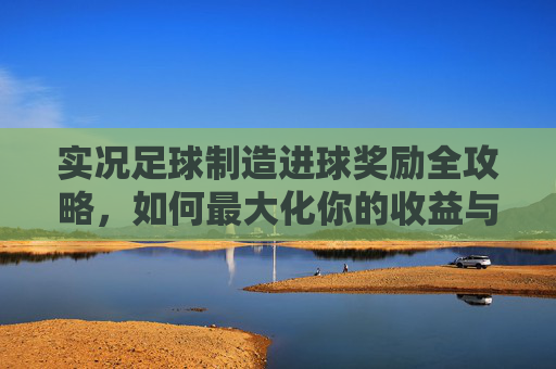 实况足球制造进球奖励全攻略,如何最大化你的收益与段位提升