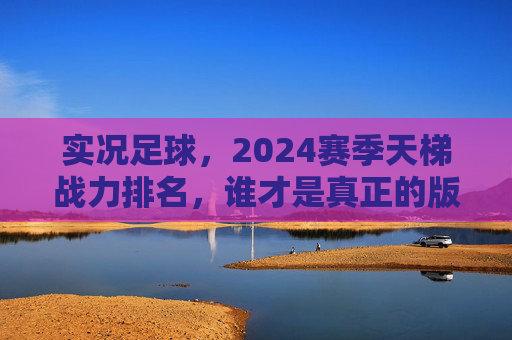 实况足球，2024赛季天梯战力排名，谁才是真正的版本之王？