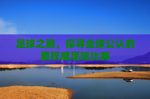 足球之巅,探寻全球公认的最权威足球比赛