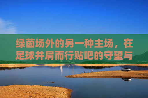 绿茵场外的另一种主场，在足球并肩而行贴吧的守望与共鸣
