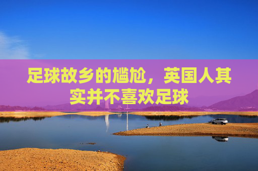 足球故乡的尴尬，英国人其实并不喜欢足球
