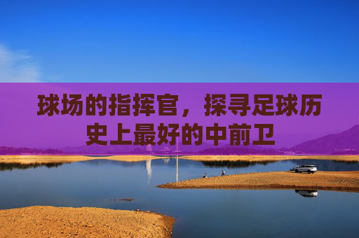 球场的指挥官,探寻足球历史上最好的中前卫