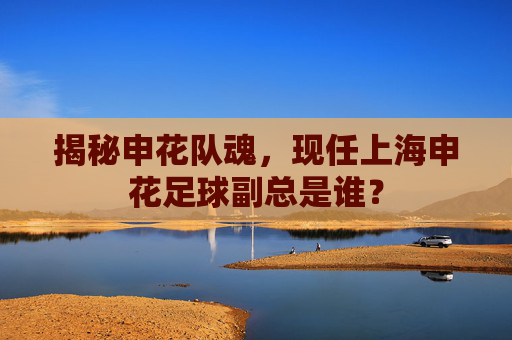 揭秘申花队魂,现任上海申花足球副总是谁?