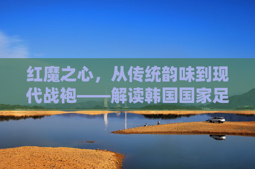 红魔之心,从传统韵味到现代战袍——解读韩国国家足球队服的演变与精神
