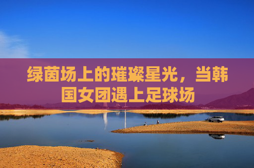绿茵场上的璀璨星光,当韩国女团遇上足球场