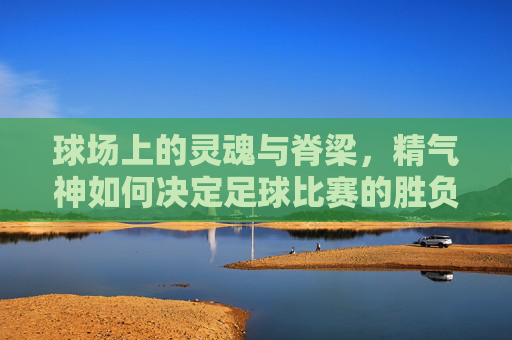 球场上的灵魂与脊梁，精气神如何决定足球比赛的胜负