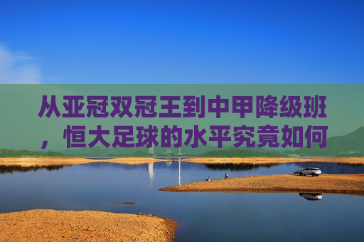 从亚冠双冠王到中甲降级班,恒大足球的水平究竟如何?