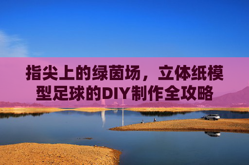 指尖上的绿茵场,立体纸模型足球的DIY制作全攻略