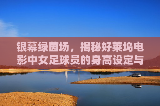 银幕绿茵场,揭秘好莱坞电影中女足球员的身高设定与现实落差