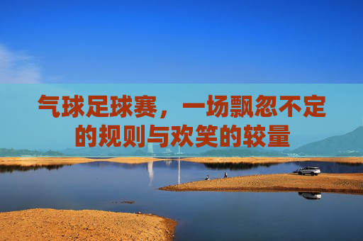 气球足球赛,一场飘忽不定的规则与欢笑的较量