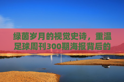 绿茵岁月的视觉史诗,重温足球周刊300期海报背后的足球传奇