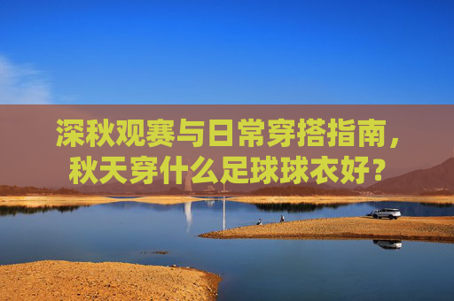 深秋观赛与日常穿搭指南,秋天穿什么足球球衣好?