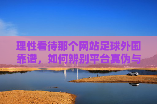 理性看待那个网站足球外围靠谱,如何辨别平台真伪与风险警示