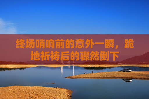 终场哨响前的意外一瞬,跪地祈祷后的骤然倒下